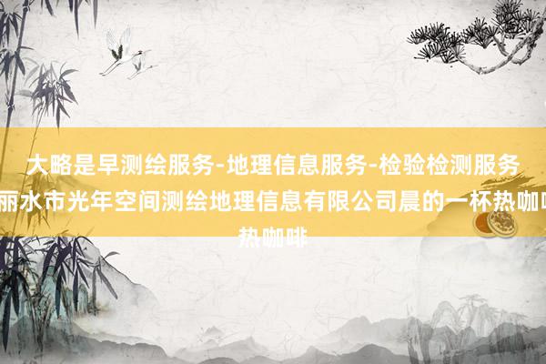 大略是早测绘服务-地理信息服务-检验检测服务-丽水市光年空间测绘地理信息有限公司晨的一杯热咖啡